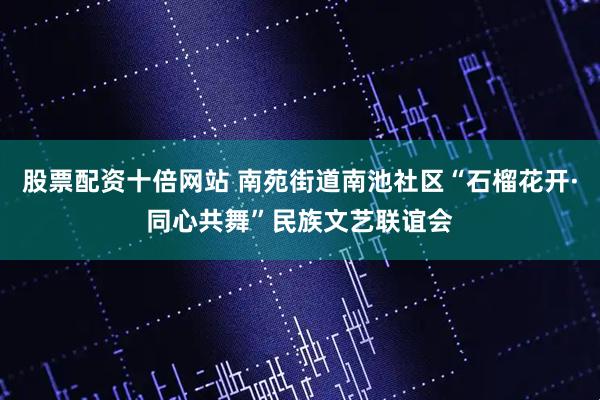 股票配资十倍网站 南苑街道南池社区“石榴花开·同心共舞”民族文艺联谊会