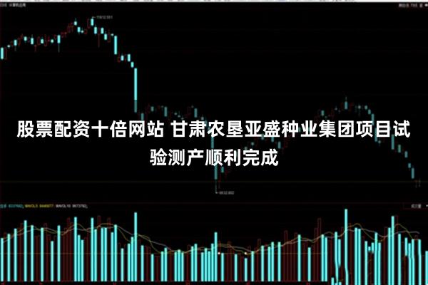 股票配资十倍网站 甘肃农垦亚盛种业集团项目试验测产顺利完成