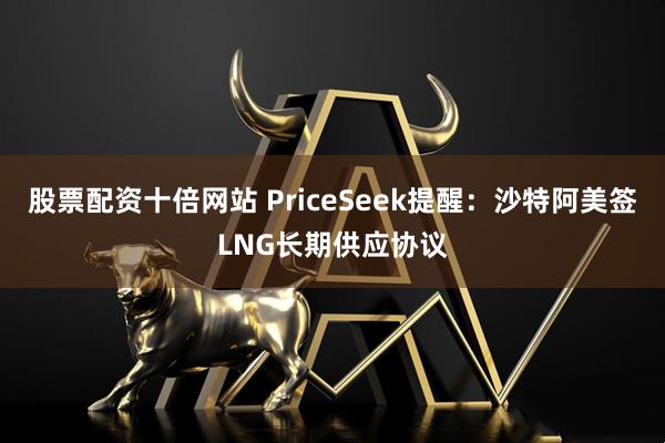 股票配资十倍网站 PriceSeek提醒：沙特阿美签LNG长期供应协议