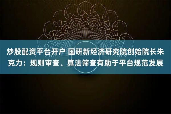 炒股配资平台开户 国研新经济研究院创始院长朱克力：规则审查、算法筛查有助于平台规范发展