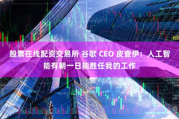 股票在线配资交易所 谷歌 CEO 皮查伊：人工智能有朝一日能胜任我的工作