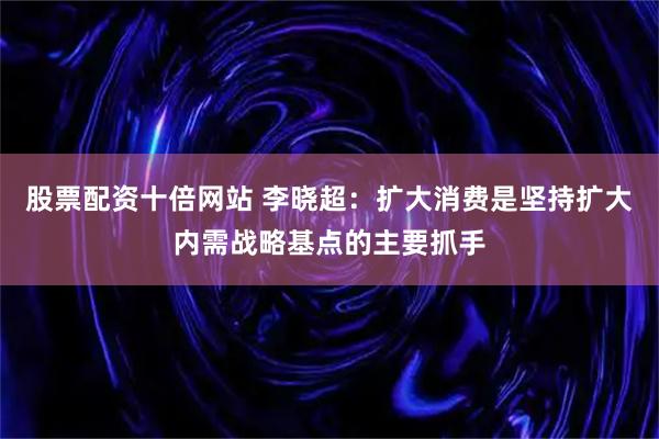 股票配资十倍网站 李晓超：扩大消费是坚持扩大内需战略基点的主要抓手