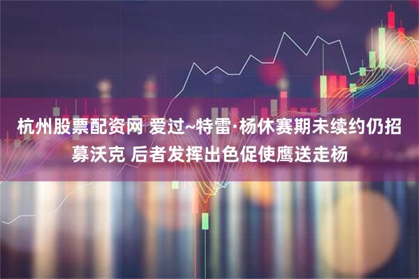 杭州股票配资网 爱过~特雷·杨休赛期未续约仍招募沃克 后者发挥出色促使鹰送走杨