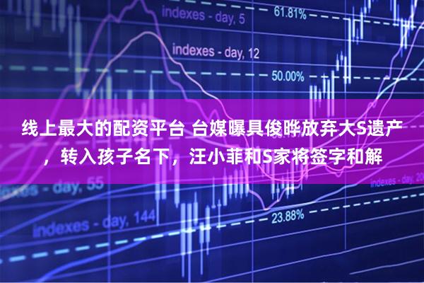 线上最大的配资平台 台媒曝具俊晔放弃大S遗产，转入孩子名下，汪小菲和S家将签字和解