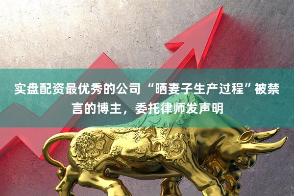 实盘配资最优秀的公司 “晒妻子生产过程”被禁言的博主，委托律师发声明