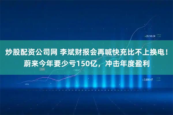 炒股配资公司网 李斌财报会再喊快充比不上换电！蔚来今年要少亏150亿，冲击年度盈利