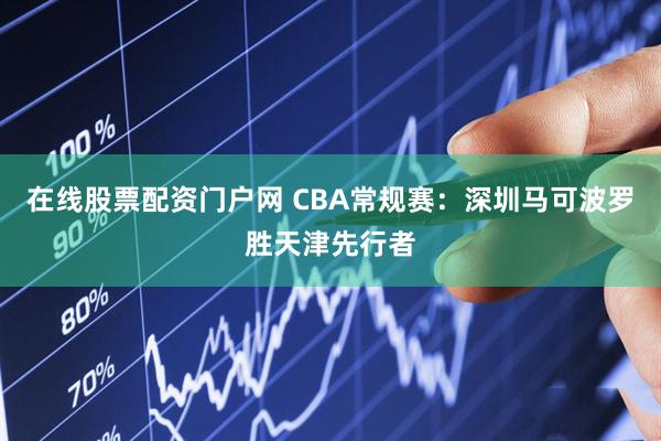 在线股票配资门户网 CBA常规赛：深圳马可波罗胜天津先行者