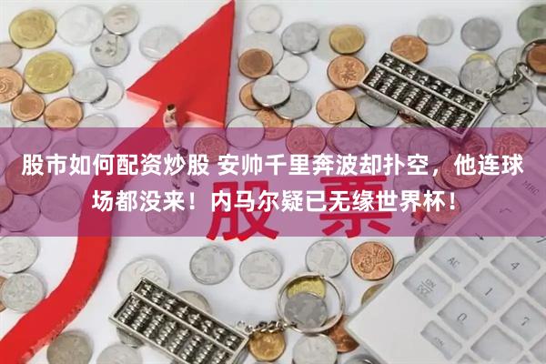 股市如何配资炒股 安帅千里奔波却扑空，他连球场都没来！内马尔疑已无缘世界杯！