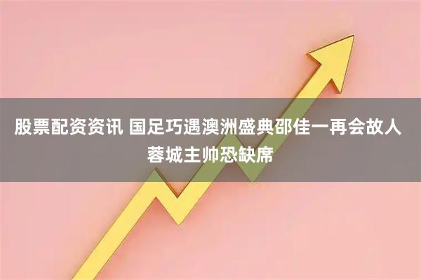 股票配资资讯 国足巧遇澳洲盛典邵佳一再会故人 蓉城主帅恐缺席
