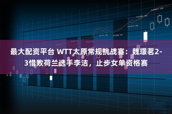 最大配资平台 WTT太原常规挑战赛：魏璟茗2-3惜败荷兰选手李洁，止步女单资格赛