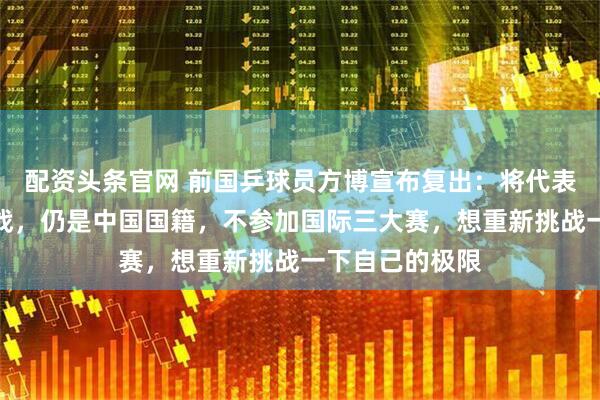配资头条官网 前国乒球员方博宣布复出：将代表哈萨克斯坦出战，仍是中国国籍，不参加国际三大赛，想重新挑战一下自己的极限