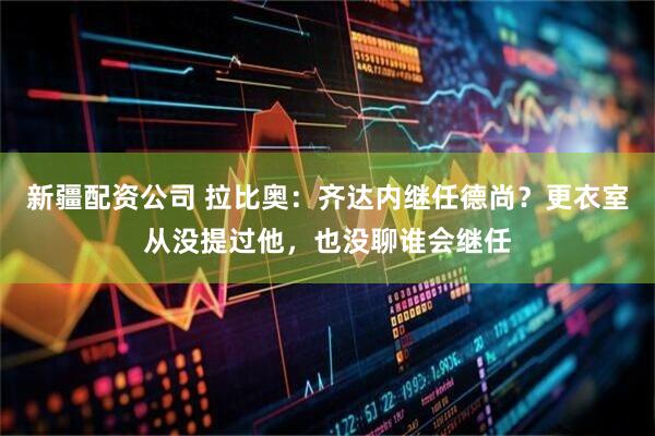 新疆配资公司 拉比奥：齐达内继任德尚？更衣室从没提过他，也没聊谁会继任